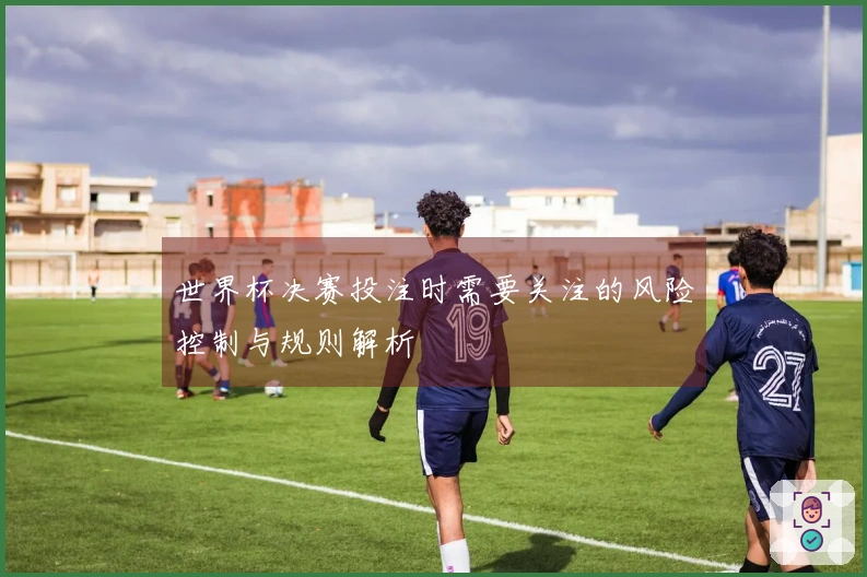 世界杯决赛投注时需要关注的风险控制与规则解析